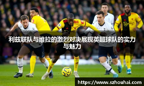 利兹联队与维拉的激烈对决展现英超球队的实力与魅力